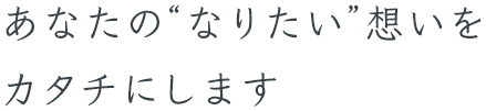 あなたの“なりたい”想いをカタチにします