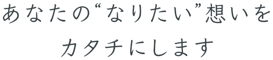 あなたの“なりたい”想いをカタチにします